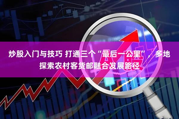 炒股入门与技巧 打通三个“最后一公里”，多地探索农村客货邮融合发展路径
