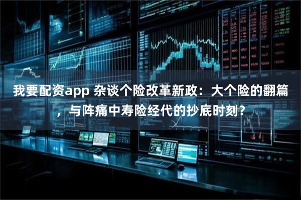 我要配资app 杂谈个险改革新政：大个险的翻篇，与阵痛中寿险经代的抄底时刻？