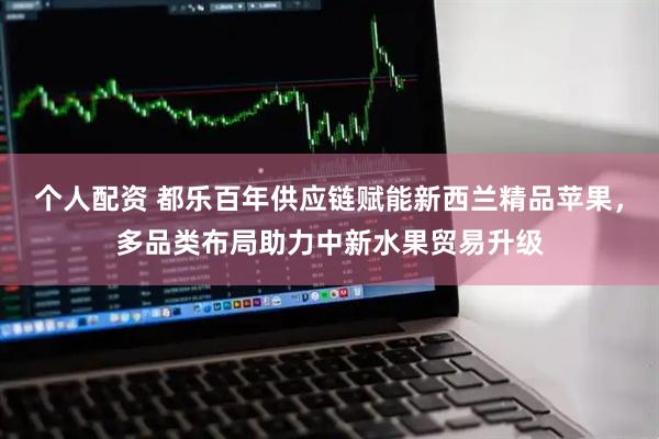 个人配资 都乐百年供应链赋能新西兰精品苹果，多品类布局助力中新水果贸易升级