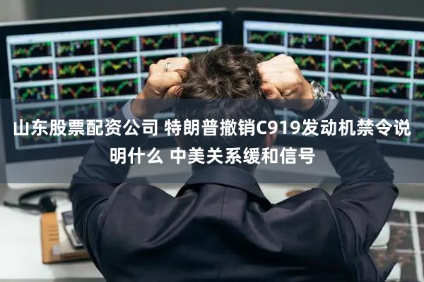 山东股票配资公司 特朗普撤销C919发动机禁令说明什么 中美关系缓和信号