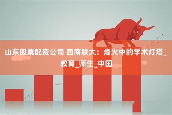 山东股票配资公司 西南联大：烽火中的学术灯塔_教育_师生_中国
