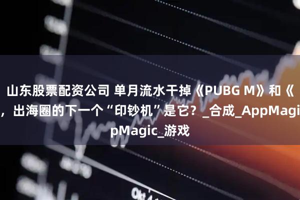 山东股票配资公司 单月流水干掉《PUBG M》和《原神》，出海圈的下一个“印钞机”是它？_合成_AppMagic_游戏