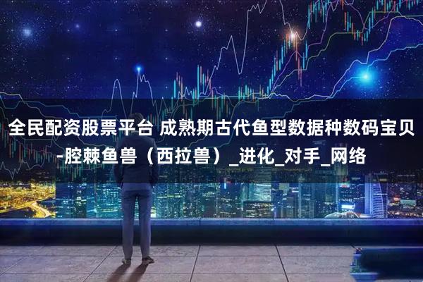 全民配资股票平台 成熟期古代鱼型数据种数码宝贝-腔棘鱼兽（西拉兽）_进化_对手_网络