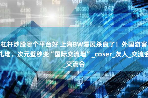 杠杆炒股哪个平台好 上海BW漫展杀疯了！外国游客扎堆，次元壁秒变“国际交流墙”_coser_友人_交流会