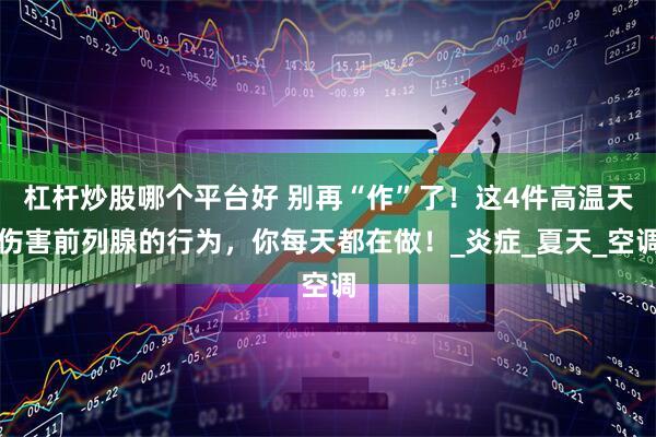 杠杆炒股哪个平台好 别再“作”了！这4件高温天伤害前列腺的行为，你每天都在做！_炎症_夏天_空调