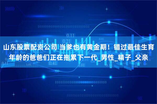 山东股票配资公司 当爹也有黄金期！错过最佳生育年龄的爸爸们正在拖累下一代_男性_精子_父亲