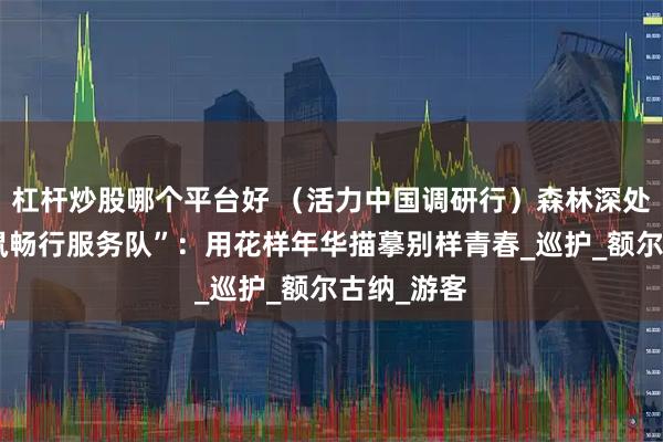 杠杆炒股哪个平台好 （活力中国调研行）森林深处的“小松鼠畅行服务队”：用花样年华描摹别样青春_巡护_额尔古纳_游客