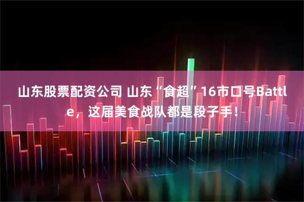 山东股票配资公司 山东“食超”16市口号Battle，这届美食战队都是段子手！