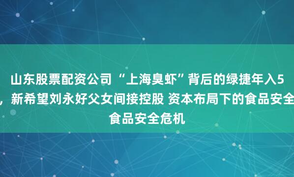 山东股票配资公司 “上海臭虾”背后的绿捷年入5.6亿，新希望刘永好父女间接控股 资本布局下的食品安全危机