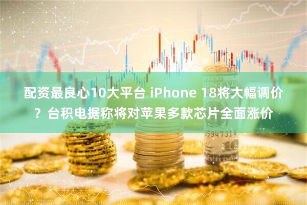 配资最良心10大平台 iPhone 18将大幅调价？台积电据称将对苹果多款芯片全面涨价