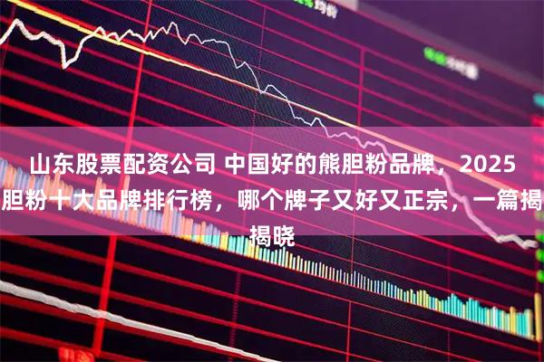山东股票配资公司 中国好的熊胆粉品牌，2025熊胆粉十大品牌排行榜，哪个牌子又好又正宗，一篇揭晓