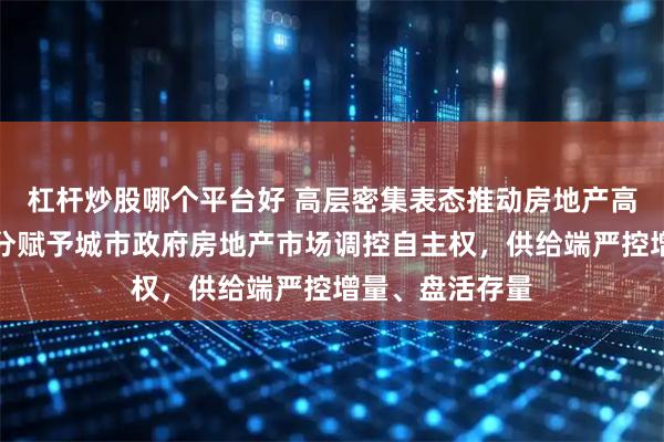 杠杆炒股哪个平台好 高层密集表态推动房地产高质量发展：充分赋予城市政府房地产市场调控自主权，供给端严控增量、盘活存量