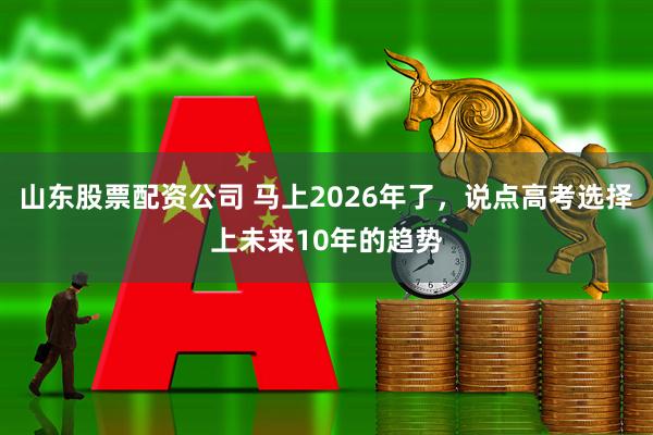 山东股票配资公司 马上2026年了，说点高考选择上未来10年的趋势