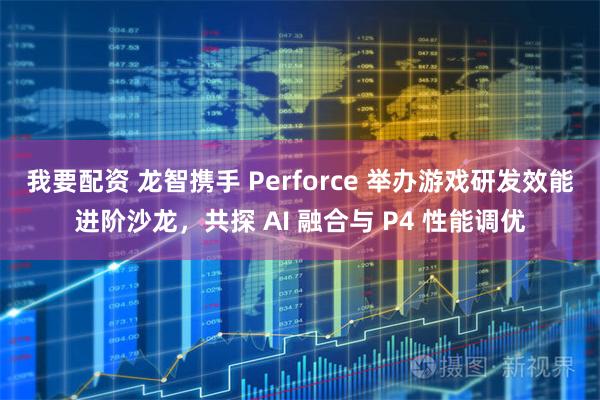 我要配资 龙智携手 Perforce 举办游戏研发效能进阶沙龙，共探 AI 融合与 P4 性能调优